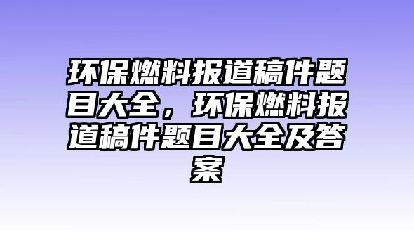 環(huán)保燃料報(bào)道稿件題目大全，環(huán)保燃料報(bào)道稿件題目大全及答案