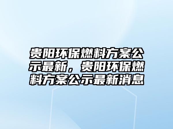 貴陽環(huán)保燃料方案公示最新，貴陽環(huán)保燃料方案公示最新消息