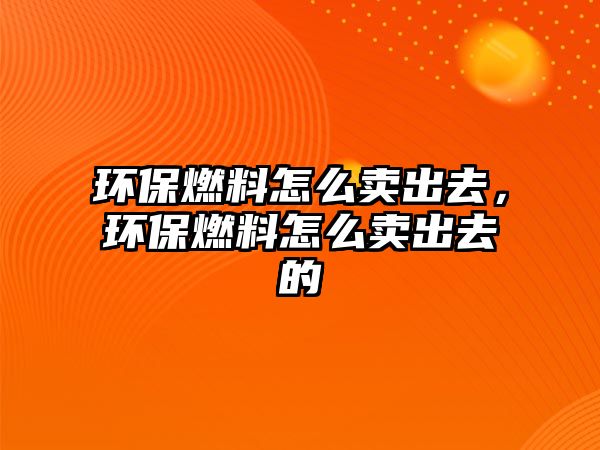 環(huán)保燃料怎么賣出去，環(huán)保燃料怎么賣出去的