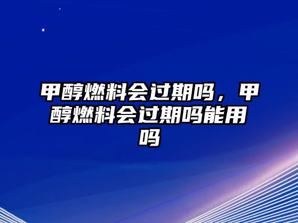 甲醇燃料會過期嗎，甲醇燃料會過期嗎能用嗎