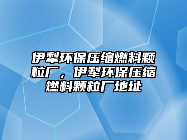 伊犁環(huán)保壓縮燃料顆粒廠，伊犁環(huán)保壓縮燃料顆粒廠地址