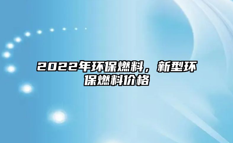 2022年環(huán)保燃料，新型環(huán)保燃料價(jià)格