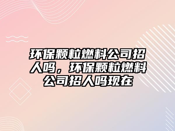 環(huán)保顆粒燃料公司招人嗎，環(huán)保顆粒燃料公司招人嗎現(xiàn)在