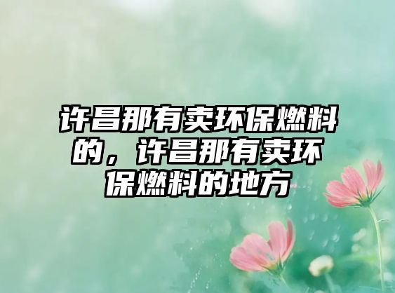 許昌那有賣環(huán)保燃料的，許昌那有賣環(huán)保燃料的地方