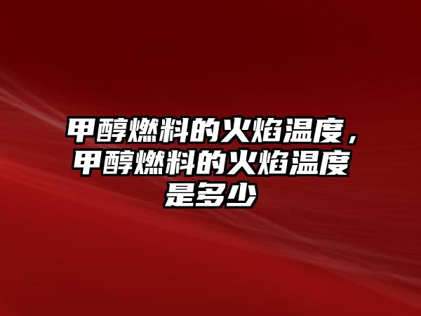 甲醇燃料的火焰溫度，甲醇燃料的火焰溫度是多少