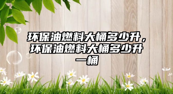 環(huán)保油燃料大桶多少升，環(huán)保油燃料大桶多少升一桶