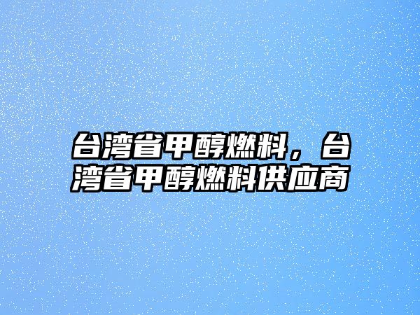 臺灣省甲醇燃料，臺灣省甲醇燃料供應(yīng)商