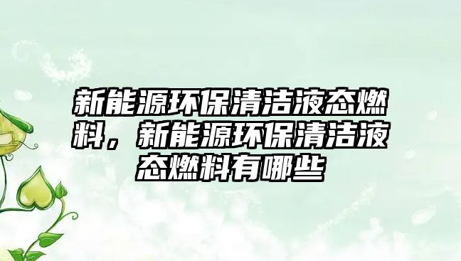 新能源環(huán)保清潔液態(tài)燃料，新能源環(huán)保清潔液態(tài)燃料有哪些