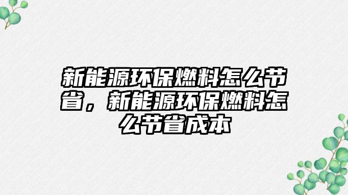 新能源環(huán)保燃料怎么節(jié)省，新能源環(huán)保燃料怎么節(jié)省成本