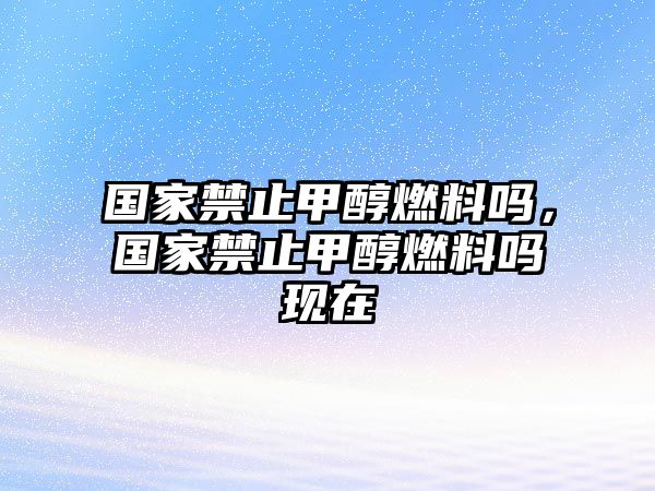 國家禁止甲醇燃料嗎，國家禁止甲醇燃料嗎現在