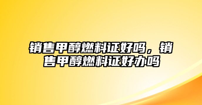 銷售甲醇燃料證好嗎，銷售甲醇燃料證好辦嗎