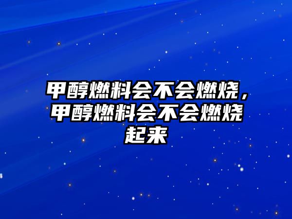 甲醇燃料會不會燃燒，甲醇燃料會不會燃燒起來