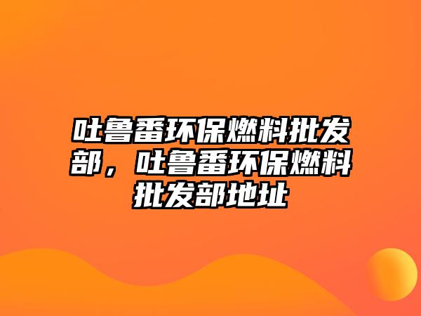 吐魯番環(huán)保燃料批發(fā)部，吐魯番環(huán)保燃料批發(fā)部地址