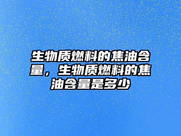 生物質燃料的焦油含量，生物質燃料的焦油含量是多少