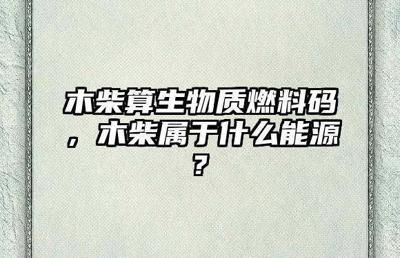 木柴算生物質燃料碼，木柴屬于什么能源?