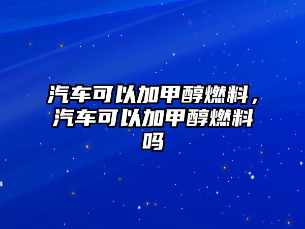 汽車可以加甲醇燃料，汽車可以加甲醇燃料嗎