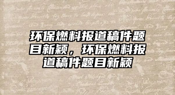 環(huán)保燃料報(bào)道稿件題目新穎，環(huán)保燃料報(bào)道稿件題目新穎