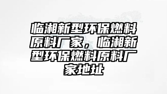 臨湘新型環(huán)保燃料原料廠家，臨湘新型環(huán)保燃料原料廠家地址