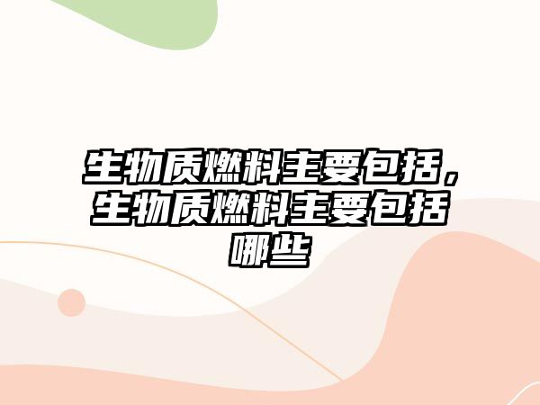 生物質(zhì)燃料主要包括，生物質(zhì)燃料主要包括哪些