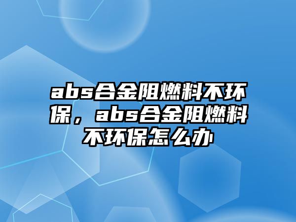 abs合金阻燃料不環(huán)保，abs合金阻燃料不環(huán)保怎么辦