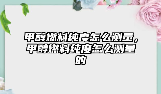 甲醇燃料純度怎么測(cè)量，甲醇燃料純度怎么測(cè)量的