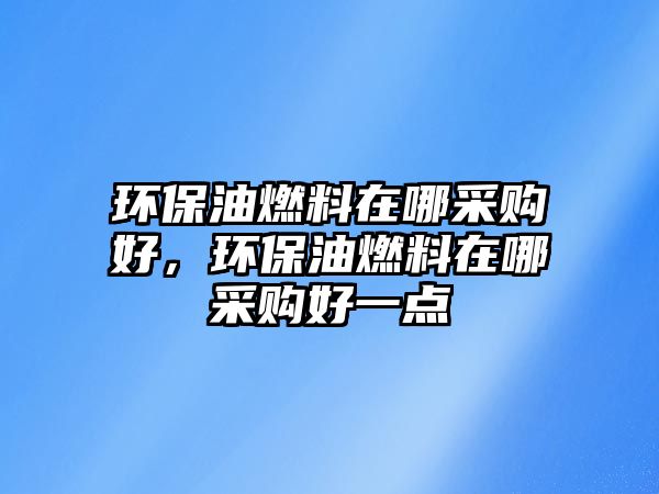 環(huán)保油燃料在哪采購(gòu)好，環(huán)保油燃料在哪采購(gòu)好一點(diǎn)