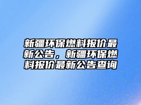 新疆環(huán)保燃料報價最新公告，新疆環(huán)保燃料報價最新公告查詢