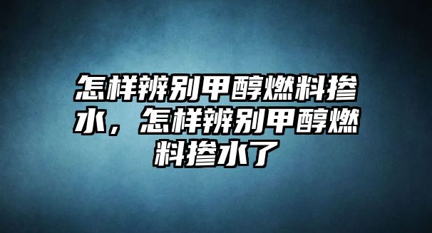 怎樣辨別甲醇燃料摻水，怎樣辨別甲醇燃料摻水了