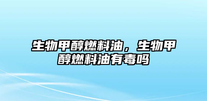 生物甲醇燃料油，生物甲醇燃料油有毒嗎