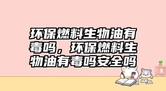 環(huán)保燃料生物油有毒嗎，環(huán)保燃料生物油有毒嗎安全嗎