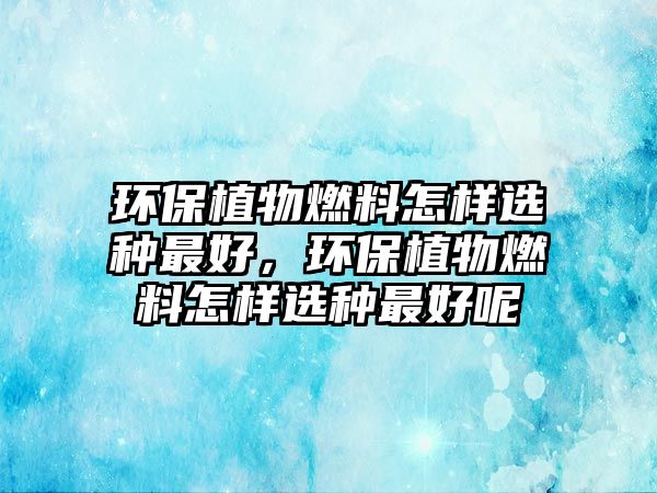 環(huán)保植物燃料怎樣選種最好，環(huán)保植物燃料怎樣選種最好呢