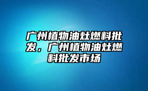 廣州植物油灶燃料批發(fā)，廣州植物油灶燃料批發(fā)市場