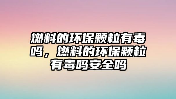 燃料的環(huán)保顆粒有毒嗎，燃料的環(huán)保顆粒有毒嗎安全嗎