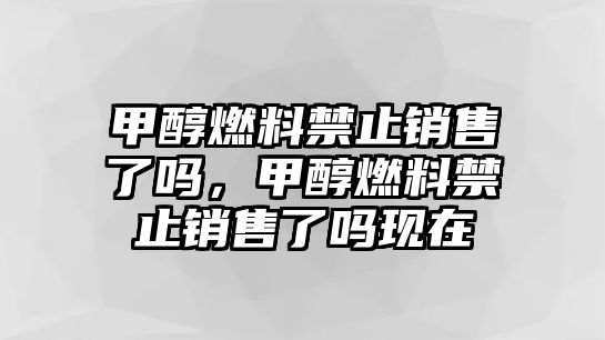 甲醇燃料禁止銷售了嗎，甲醇燃料禁止銷售了嗎現(xiàn)在