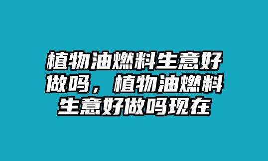 植物油燃料生意好做嗎，植物油燃料生意好做嗎現(xiàn)在