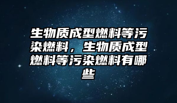 生物質(zhì)成型燃料等污染燃料，生物質(zhì)成型燃料等污染燃料有哪些