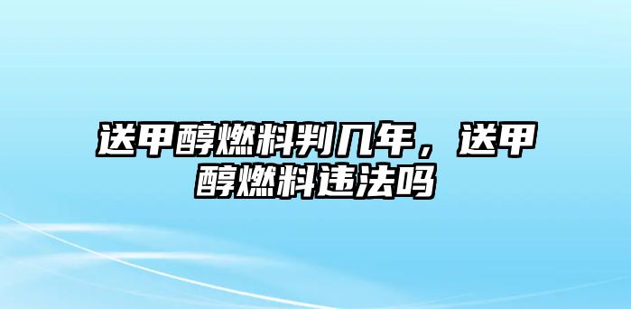 送甲醇燃料判幾年，送甲醇燃料違法嗎