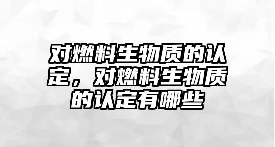 對燃料生物質的認定，對燃料生物質的認定有哪些