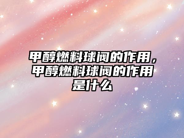 甲醇燃料球閥的作用，甲醇燃料球閥的作用是什么