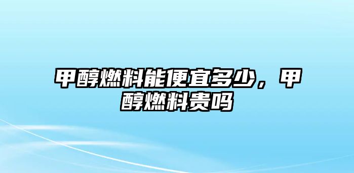 甲醇燃料能便宜多少，甲醇燃料貴嗎