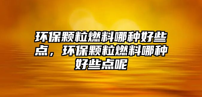 環(huán)保顆粒燃料哪種好些點，環(huán)保顆粒燃料哪種好些點呢