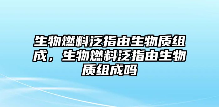 生物燃料泛指由生物質(zhì)組成，生物燃料泛指由生物質(zhì)組成嗎