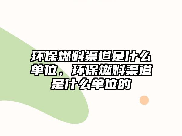 環(huán)保燃料渠道是什么單位，環(huán)保燃料渠道是什么單位的