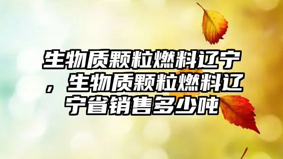 生物質顆粒燃料遼寧，生物質顆粒燃料遼寧省銷售多少噸