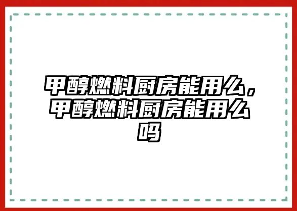 甲醇燃料廚房能用么，甲醇燃料廚房能用么嗎