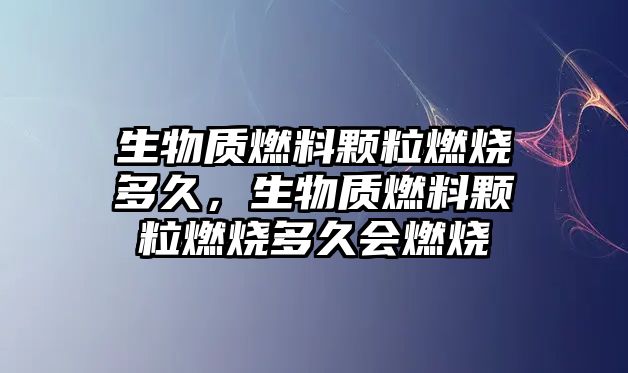 生物質(zhì)燃料顆粒燃燒多久，生物質(zhì)燃料顆粒燃燒多久會(huì)燃燒