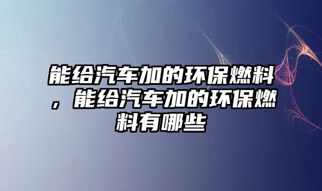 能給汽車加的環(huán)保燃料，能給汽車加的環(huán)保燃料有哪些