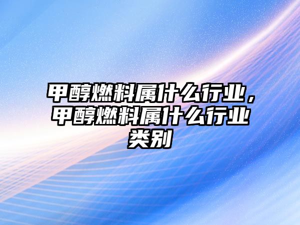 甲醇燃料屬什么行業(yè)，甲醇燃料屬什么行業(yè)類別