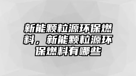 新能顆粒源環(huán)保燃料，新能顆粒源環(huán)保燃料有哪些