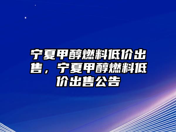 寧夏甲醇燃料低價出售，寧夏甲醇燃料低價出售公告